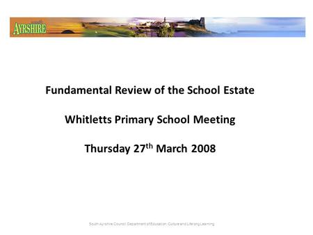 Fundamental Review of the School Estate Whitletts Primary School Meeting Thursday 27 th March 2008 South Ayrshire Council: Department of Education, Culture.