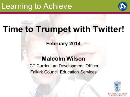 Learning to Achieve Time to Trumpet with Twitter! February 2014 Malcolm Wilson ICT Curriculum Development Officer Falkirk Council Education Services.