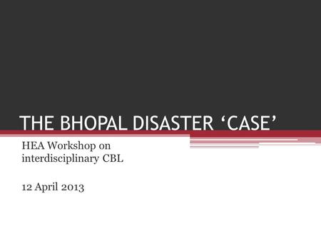 THE BHOPAL DISASTER ‘CASE’ HEA Workshop on interdisciplinary CBL 12 April 2013.