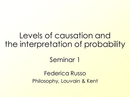 Levels of causation and the interpretation of probability Seminar 1 Federica Russo Philosophy, Louvain & Kent.