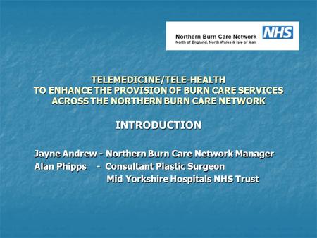 TELEMEDICINE/TELE-HEALTH TO ENHANCE THE PROVISION OF BURN CARE SERVICES ACROSS THE NORTHERN BURN CARE NETWORK INTRODUCTION Jayne Andrew - Northern Burn.