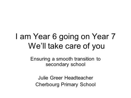 I am Year 6 going on Year 7 We’ll take care of you Ensuring a smooth transition to secondary school Julie Greer Headteacher Cherbourg Primary School.
