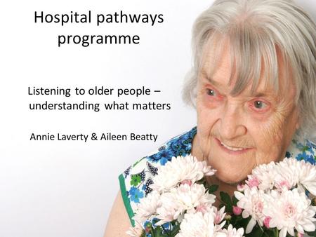 Hospital pathways programme Listening to older people – understanding what matters Annie Laverty & Aileen Beatty.