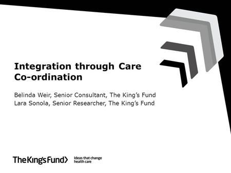 Integration through Care Co-ordination Belinda Weir, Senior Consultant, The King’s Fund Lara Sonola, Senior Researcher, The King’s Fund.