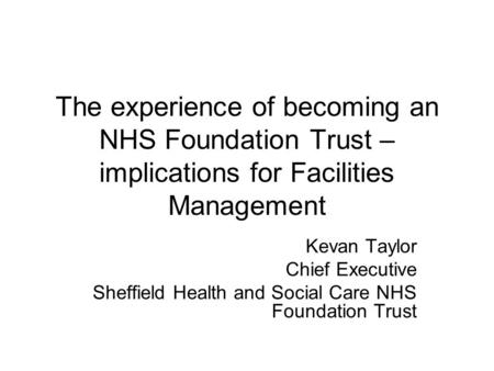 The experience of becoming an NHS Foundation Trust – implications for Facilities Management Kevan Taylor Chief Executive Sheffield Health and Social Care.