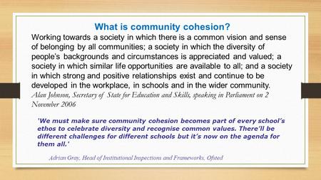 What is community cohesion? Working towards a society in which there is a common vision and sense of belonging by all communities; a society in which the.
