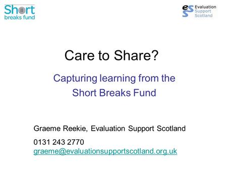 Care to Share? Capturing learning from the Short Breaks Fund Graeme Reekie, Evaluation Support Scotland 0131 243 2770