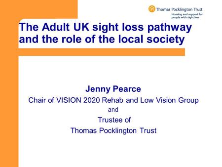 The Adult UK sight loss pathway and the role of the local society Jenny Pearce Chair of VISION 2020 Rehab and Low Vision Group and Trustee of Thomas Pocklington.