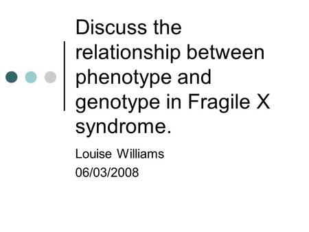 Discuss the relationship between phenotype and genotype in Fragile X syndrome. Louise Williams 06/03/2008.