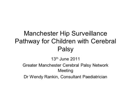 Manchester Hip Surveillance Pathway for Children with Cerebral Palsy 13 th June 2011 Greater Manchester Cerebral Palsy Network Meeting Dr Wendy Rankin,