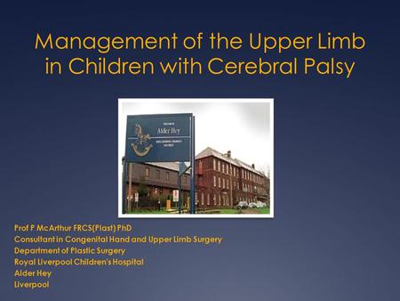 Management of the Upper Limb in Children with Cerebral Palsy Prof P McArthur FRCS(Plast) PhD Consultant in Congenital Hand and Upper Limb Surgery Department.