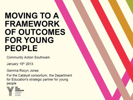 MOVING TO A FRAMEWORK OF OUTCOMES FOR YOUNG PEOPLE Community Action Southwark January 15 th 2013 Gemma Rocyn Jones For the Catalyst consortium, the Department.