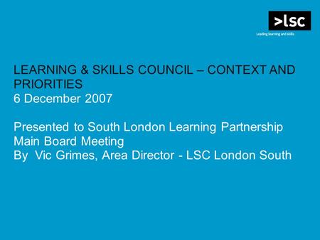 LEARNING & SKILLS COUNCIL – CONTEXT AND PRIORITIES 6 December 2007 Presented to South London Learning Partnership Main Board Meeting By Vic Grimes, Area.