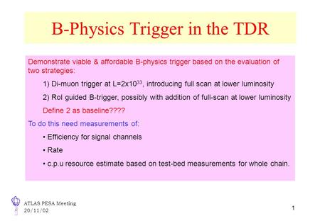 ATLAS PESA Meeting 20/11/02 1 B-Physics Trigger in the TDR Demonstrate viable & affordable B-physics trigger based on the evaluation of two strategies: