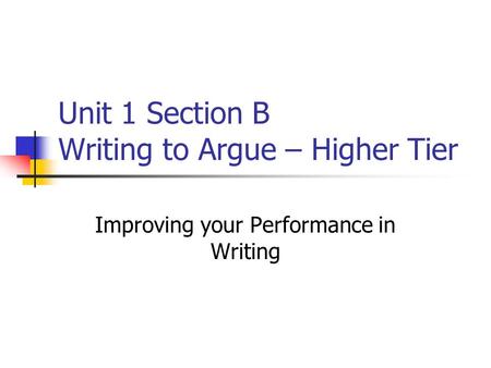 Unit 1 Section B Writing to Argue – Higher Tier Improving your Performance in Writing.