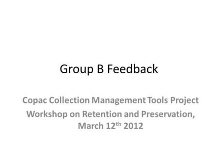 Group B Feedback Copac Collection Management Tools Project Workshop on Retention and Preservation, March 12 th 2012.
