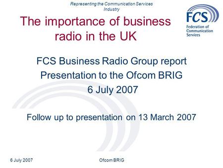 Representing the Communication Services Industry 6 July 2007Ofcom BRIG The importance of business radio in the UK FCS Business Radio Group report Presentation.