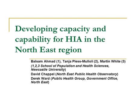 Developing capacity and capability for HIA in the North East region Balsam Ahmad (1), Tanja Pless-Mulloli (2), Martin White (3) (1,2,3 School of Population.