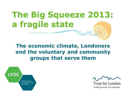 The Big Squeeze 2013: a fragile state The economic climate, Londoners and the voluntary and community groups that serve them.