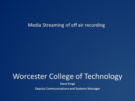 Worcester College of Technology Dave Kings Deputy Communications and Systems Manager Media Streaming of off air recording.