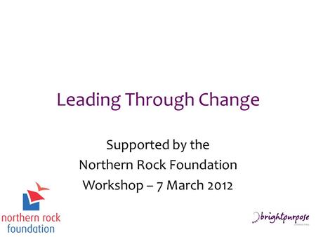 Leading Through Change Supported by the Northern Rock Foundation Workshop – 7 March 2012.