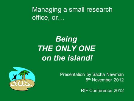 Managing a small research office, or… Being THE ONLY ONE on the island! Presentation by Sacha Newman 5 th November 2012 RIF Conference 2012.