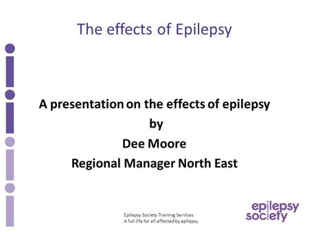 Epilepsy Society Training Services A full life for all affected by epilepsy The effects of Epilepsy A presentation on the effects of epilepsy by Dee Moore.