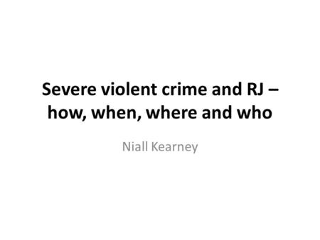 Severe violent crime and RJ – how, when, where and who Niall Kearney.
