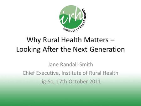 Why Rural Health Matters – Looking After the Next Generation Jane Randall-Smith Chief Executive, Institute of Rural Health Jig-So, 17th October 2011.