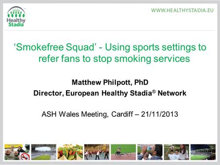 ‘Smokefree Squad’ - Using sports settings to refer fans to stop smoking services Matthew Philpott, PhD Director, European Healthy Stadia ® Network ASH.