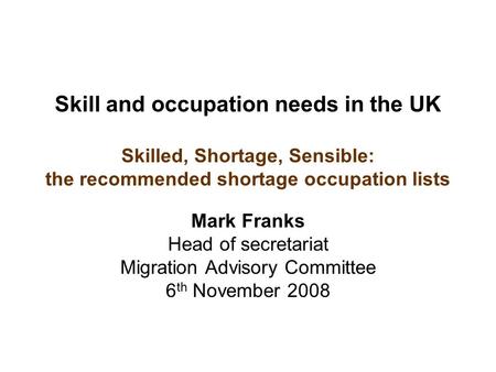Skill and occupation needs in the UK Skilled, Shortage, Sensible: the recommended shortage occupation lists Mark Franks Head of secretariat Migration Advisory.