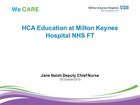 We CARE HCA Education at Milton Keynes Hospital NHS FT Jane Naish Deputy Chief Nurse 30 October 2013.