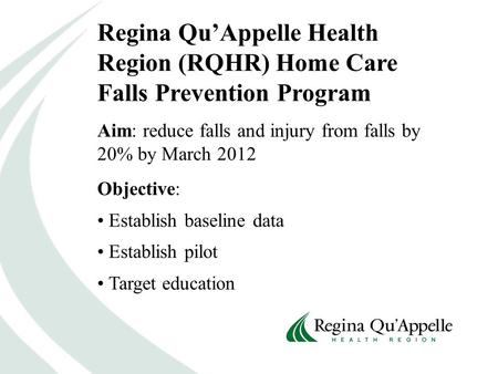 Regina Qu’Appelle Health Region (RQHR) Home Care Falls Prevention Program Aim: reduce falls and injury from falls by 20% by March 2012 Objective: Establish.