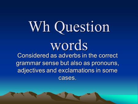 Wh Question words Considered as adverbs in the correct grammar sense but also as pronouns, adjectives and exclamations in some cases.