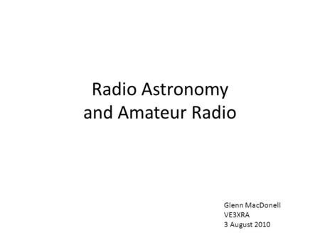 Radio Astronomy and Amateur Radio Glenn MacDonell VE3XRA 3 August 2010.