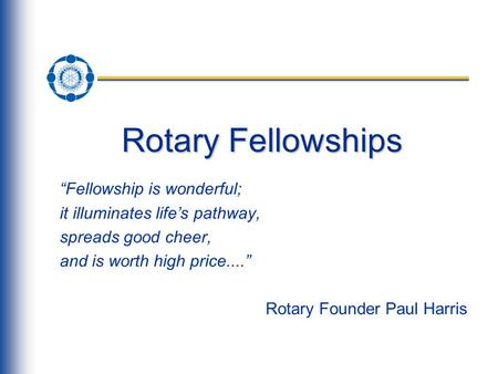 Rotary Fellowships “Fellowship is wonderful; it illuminates life’s pathway, spreads good cheer, and is worth high price....” Rotary Founder Paul Harris.