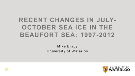 RECENT CHANGES IN JULY- OCTOBER SEA ICE IN THE BEAUFORT SEA: 1997-2012 Mike Brady University of Waterloo.