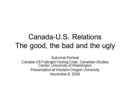 Canada-U.S. Relations The good, the bad and the ugly Sukumar Periwal Canada-US Fulbright Visiting Chair, Canadian Studies Center, University of Washington.