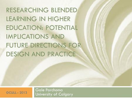 RESEARCHING BLENDED LEARNING IN HIGHER EDUCATION: POTENTIAL IMPLICATIONS AND FUTURE DIRECTIONS FOR DESIGN AND PRACTICE Gale Parchoma University of Calgary.