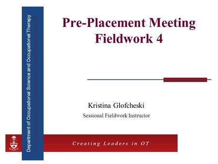 Department of Occupational Science and Occupational Therapy C r e a t i n g L e a d e r s i n O T Pre-Placement Meeting Fieldwork 4 Kristina Glofcheski.
