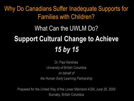 Why Do Canadians Suffer Inadequate Supports for Families with Children? What Can the UWLM Do? Support Cultural Change to Achieve 15 by 15 Dr. Paul Kershaw.