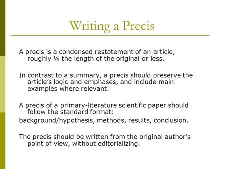 Writing a Precis A precis is a condensed restatement of an article, roughly ¼ the length of the original or less. In contrast to a summary, a precis should.