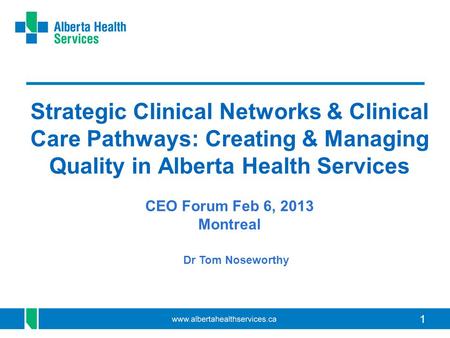 Strategic Clinical Networks & Clinical Care Pathways: Creating & Managing Quality in Alberta Health Services CEO Forum Feb 6, 2013 Montreal Dr Tom Noseworthy.