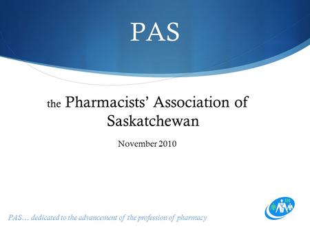 PAS… dedicated to the advancement of the profession of pharmacy PAS the Pharmacists’ Association of Saskatchewan November 2010.