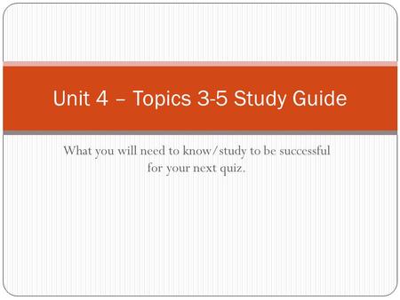 What you will need to know/study to be successful for your next quiz. Unit 4 – Topics 3-5 Study Guide.