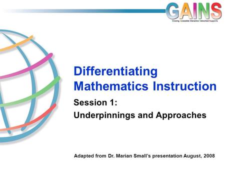 Differentiating Mathematics Instruction Session 1: Underpinnings and Approaches Adapted from Dr. Marian Small’s presentation August, 2008.