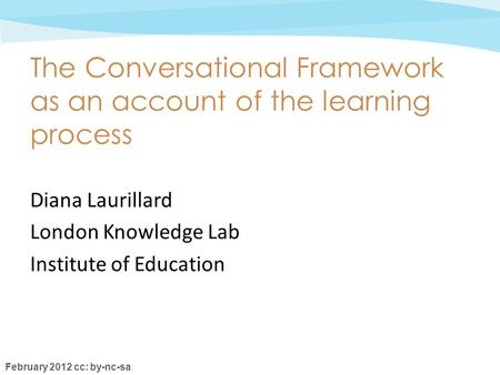 February 2012 cc: by-nc-sa The Conversational Framework as an account of the learning process Diana Laurillard London Knowledge Lab Institute of Education.