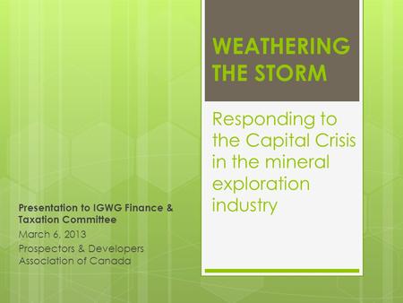 WEATHERING THE STORM Responding to the Capital Crisis in the mineral exploration industry Presentation to IGWG Finance & Taxation Committee March 6, 2013.