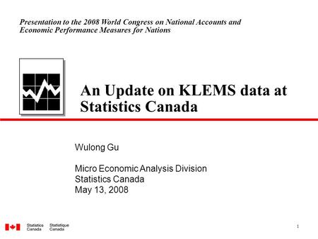 1 An Update on KLEMS data at Statistics Canada Wulong Gu Micro Economic Analysis Division Statistics Canada May 13, 2008 Presentation to the 2008 World.