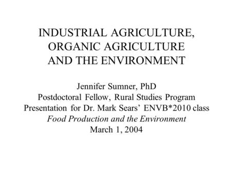 INDUSTRIAL AGRICULTURE, ORGANIC AGRICULTURE AND THE ENVIRONMENT Jennifer Sumner, PhD Postdoctoral Fellow, Rural Studies Program Presentation for Dr.